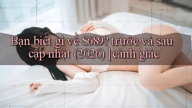 Bạn biết gì về S689 trước và sau cập nhật (2026) cảnh giác