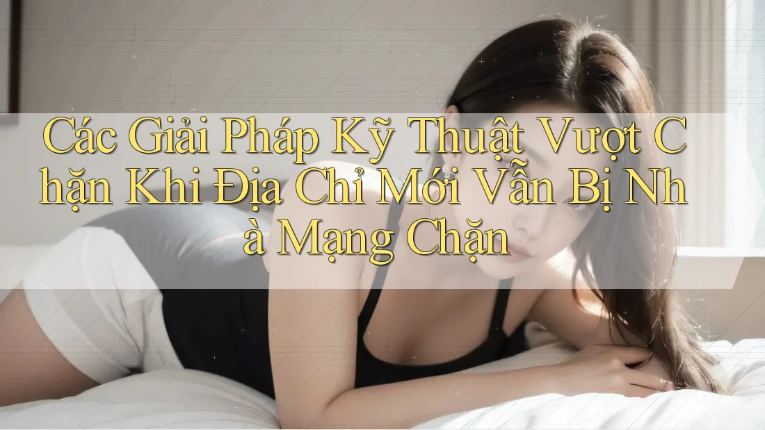 Các Giải Pháp Kỹ Thuật Vượt Chặn Khi Địa Chỉ Mới Vẫn Bị Nhà Mạng Chặn
