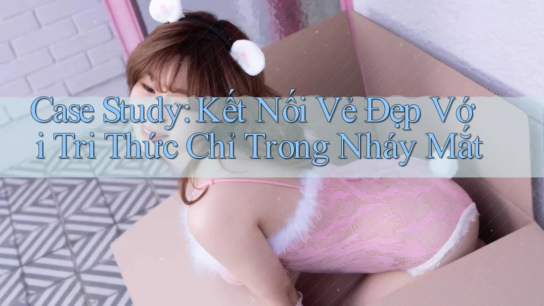 Case Study: Kết Nối Vẻ Đẹp Với Tri Thức Chỉ Trong Nháy Mắt