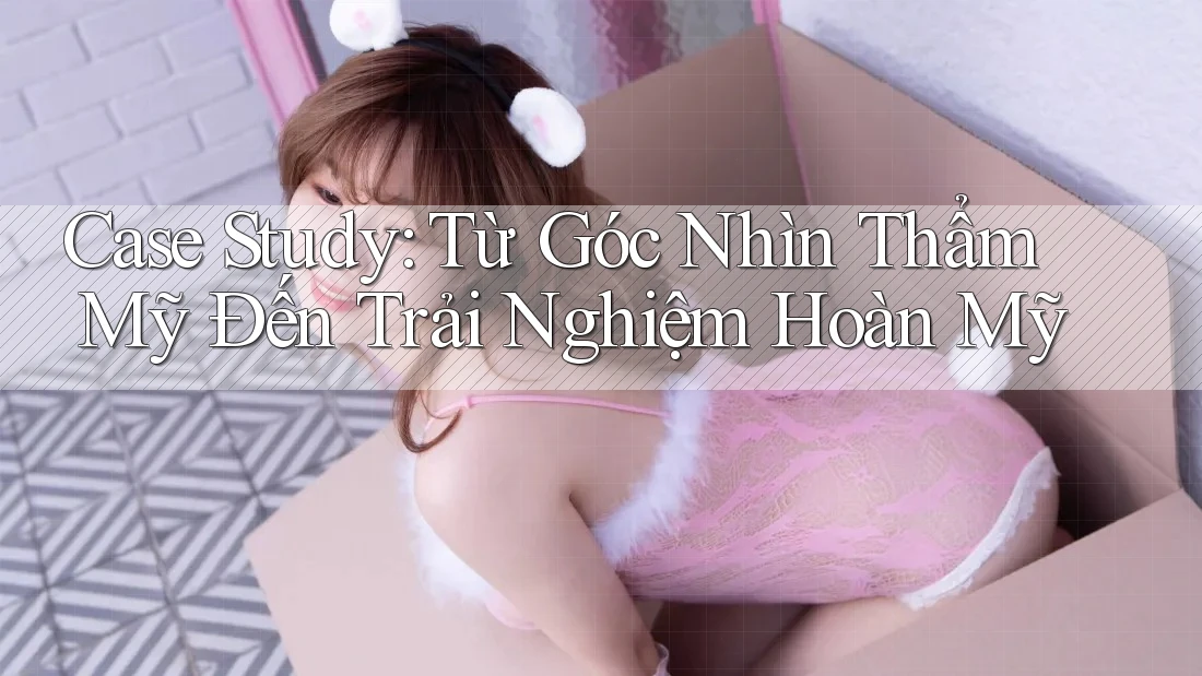 Case Study: Từ Góc Nhìn Thẩm Mỹ Đến Trải Nghiệm Hoàn Mỹ