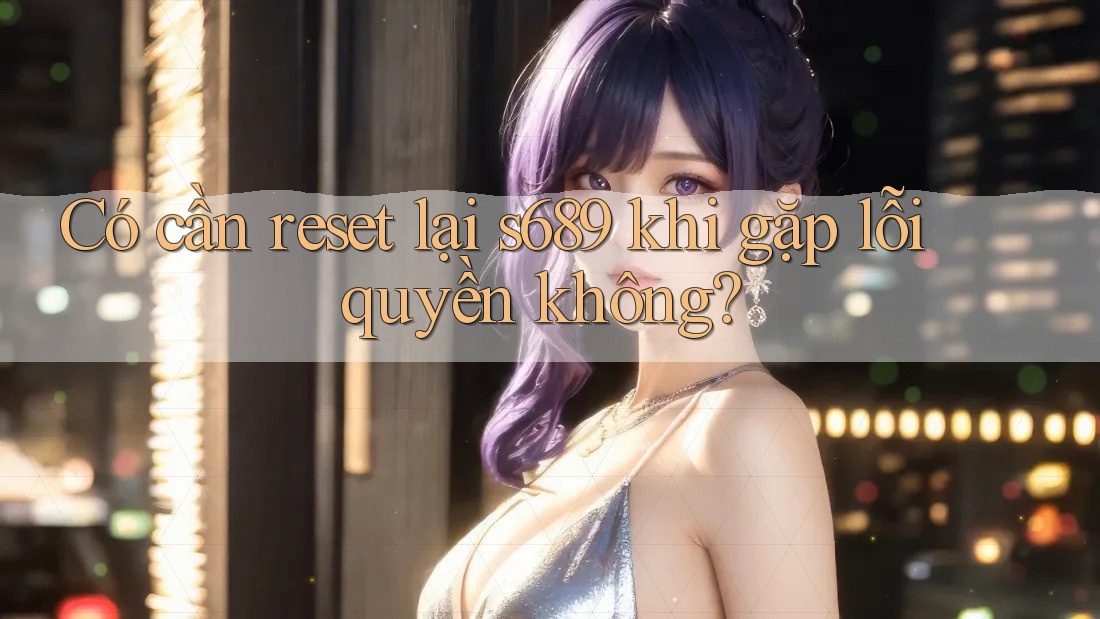 Có cần reset lại s689 khi gặp lỗi quyền không? Có cần reset lại s689 khi gặp lỗi quyền không?