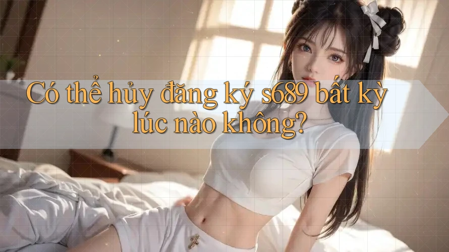 Có thể hủy đăng ký s689 bất kỳ lúc nào không? Có thể hủy đăng ký s689 bất kỳ lúc nào không?