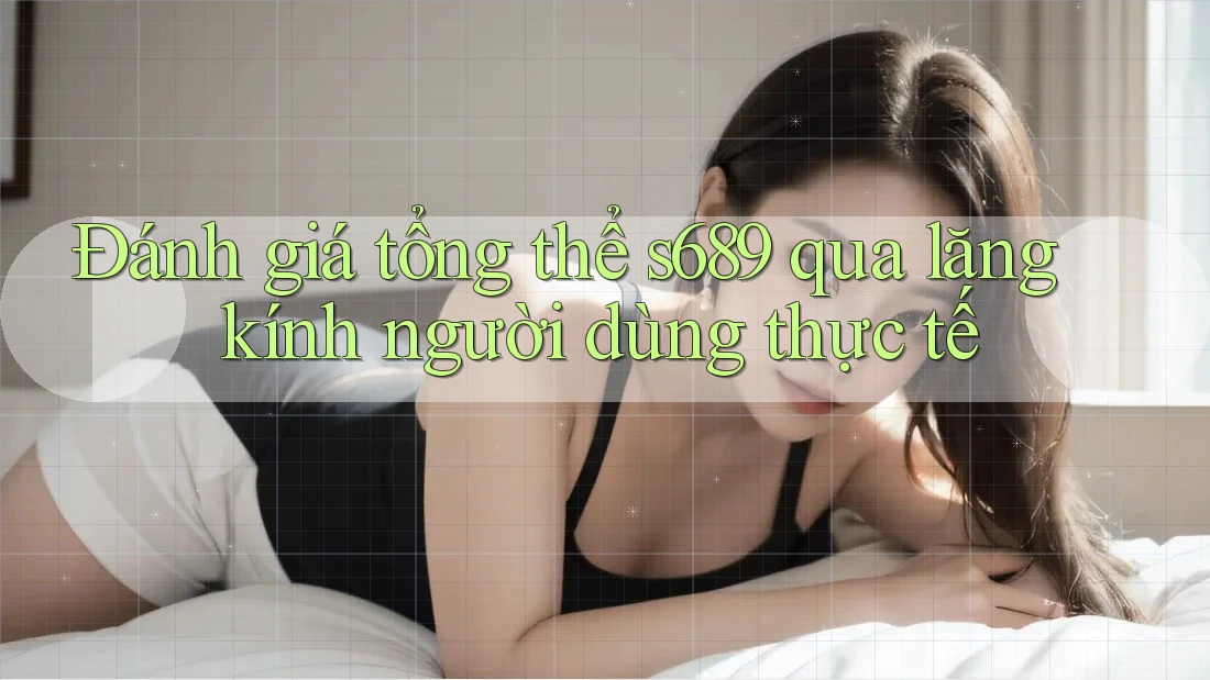 Đánh giá tổng thể s689 qua lăng kính người dùng thực tế