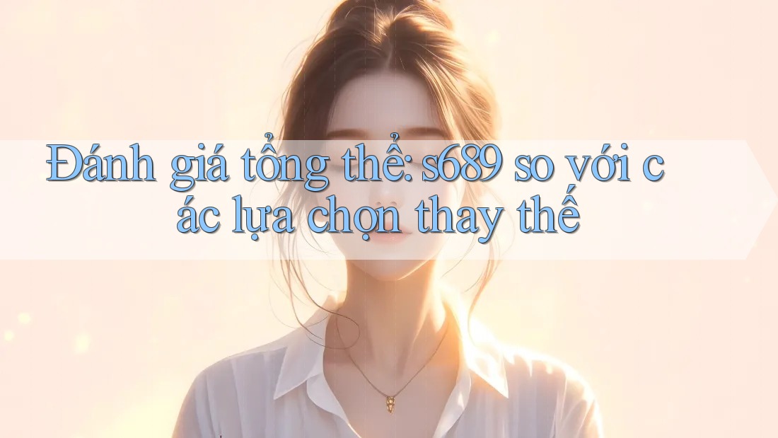 Đánh giá tổng thể: s689 so với các lựa chọn thay thế