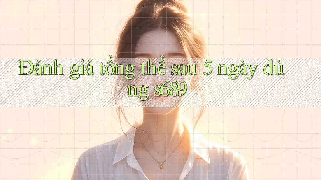 Đánh giá tổng thể sau 5 ngày dùng s689 Đánh giá tổng thể sau 5 ngày dùng s689