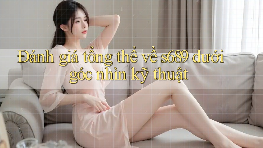 Đánh giá tổng thể về s689 dưới góc nhìn kỹ thuật