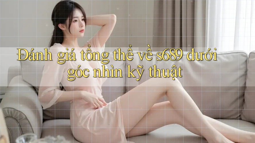 Đánh giá tổng thể về s689 dưới góc nhìn kỹ thuật