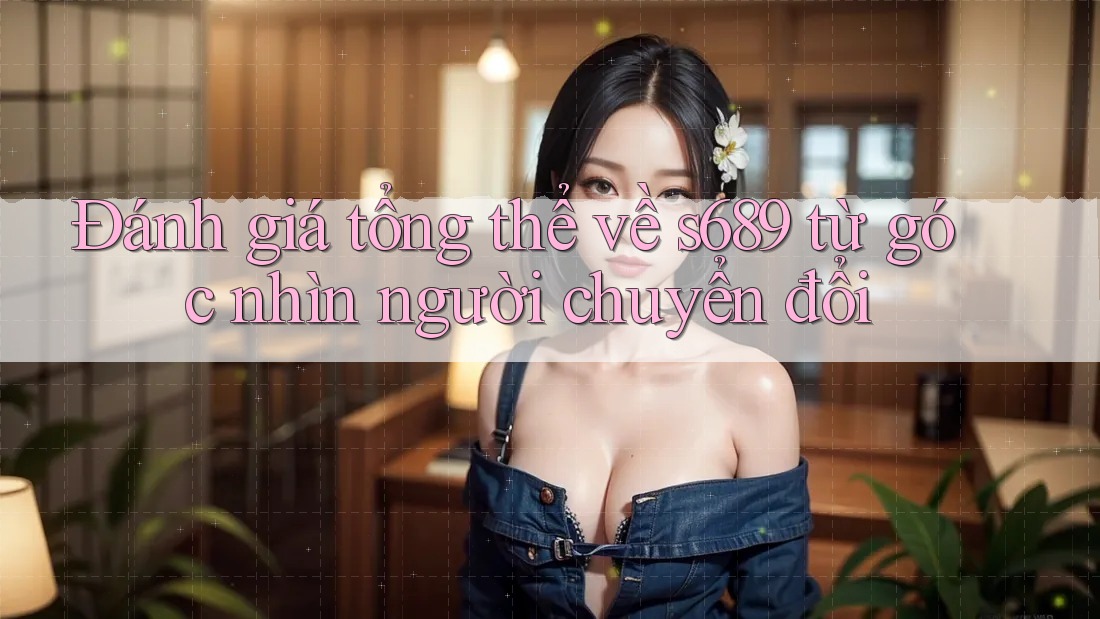 Đánh giá tổng thể về s689 từ góc nhìn người chuyển đổi Đánh giá tổng thể về s689 từ góc nhìn người chuyển đổi