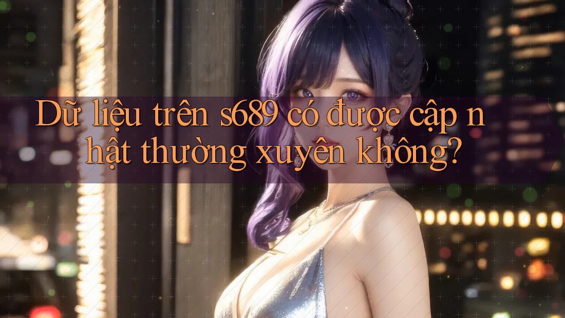 Dữ liệu trên s689 có được cập nhật thường xuyên không? Dữ liệu trên s689 có được cập nhật thường xuyên không?