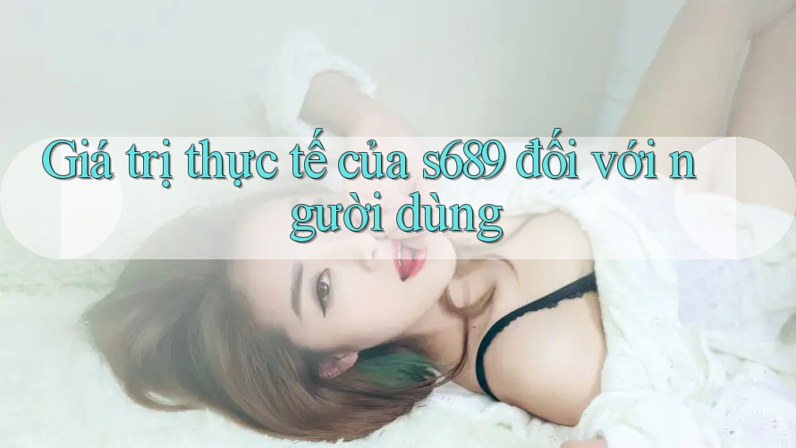 Giá trị thực tế của s689 đối với người dùng