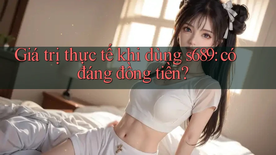 Giá trị thực tế khi dùng s689: có đáng đồng tiền?