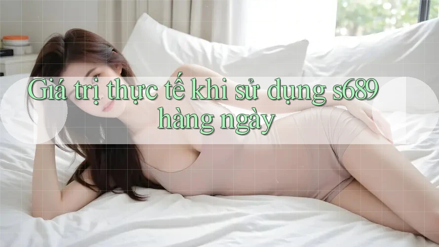 Giá trị thực tế khi sử dụng s689 hàng ngày Giá trị thực tế khi sử dụng s689 hàng ngày