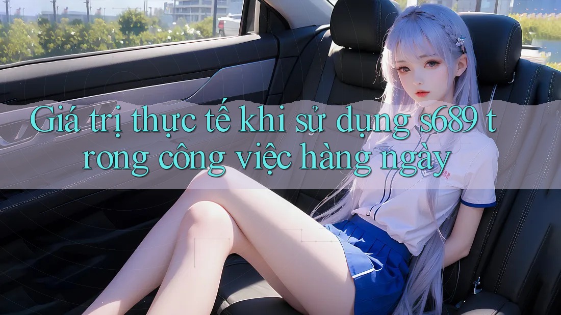 Giá trị thực tế khi sử dụng s689 trong công việc hàng ngày