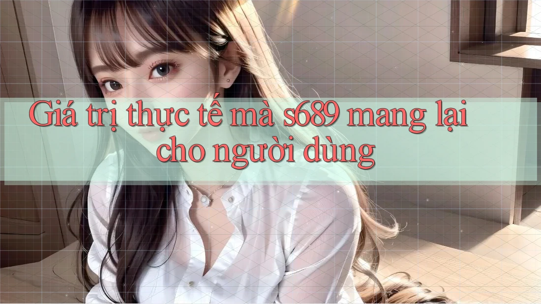 Giá trị thực tế mà s689 mang lại cho người dùng