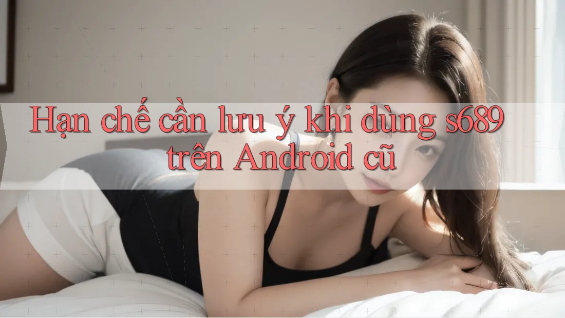 Hạn chế cần lưu ý khi dùng s689 trên Android cũ