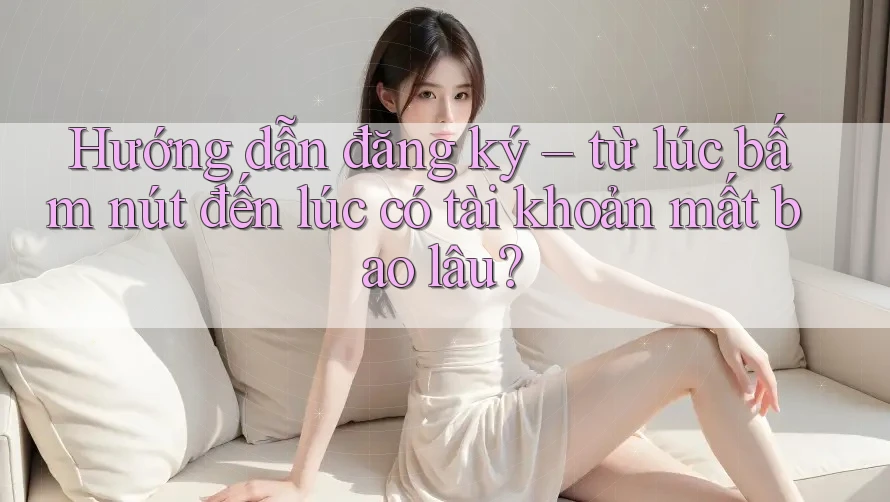 Hướng dẫn đăng ký – từ lúc bấm nút đến lúc có tài khoản mất bao lâu?