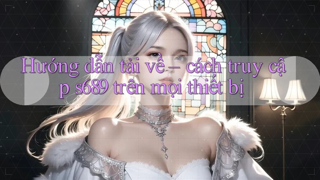Hướng dẫn tải về – cách truy cập s689 trên mọi thiết bị