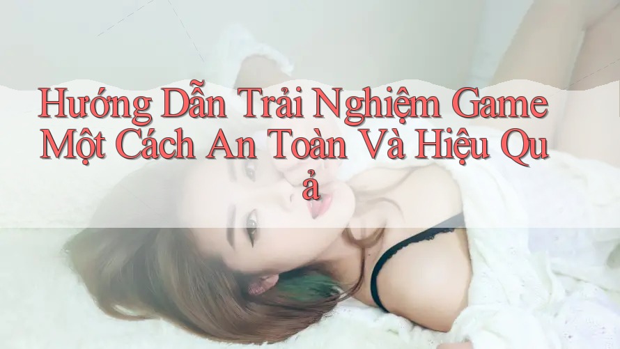 Hướng Dẫn Trải Nghiệm Game Một Cách An Toàn Và Hiệu Quả