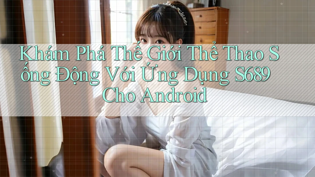 Khám Phá Thế Giới Thể Thao Sống Động Với Ứng Dụng S689 Cho Android Khám Phá Thế Giới Thể Thao Sống Động Với Ứng Dụng S689 Cho Android