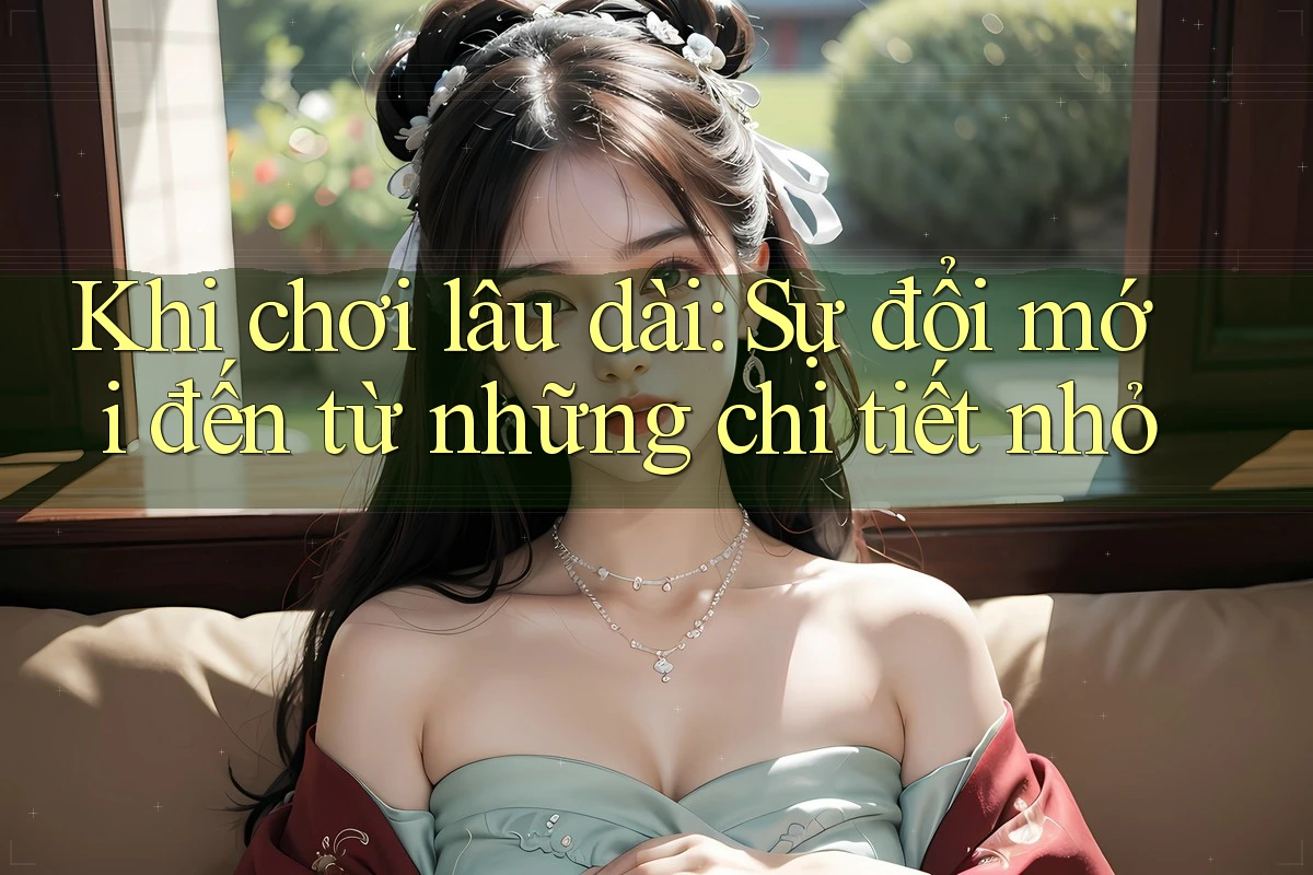 Khi chơi lâu dài: Sự đổi mới đến từ những chi tiết nhỏ