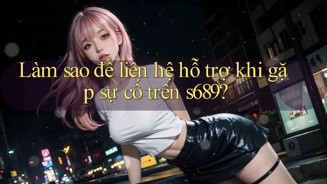 Làm sao để liên hệ hỗ trợ khi gặp sự cố trên s689?