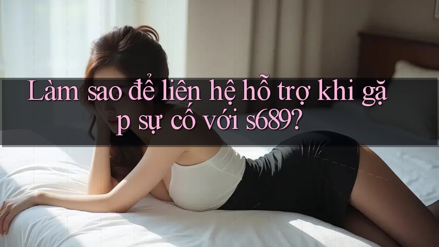 Làm sao để liên hệ hỗ trợ khi gặp sự cố với s689?