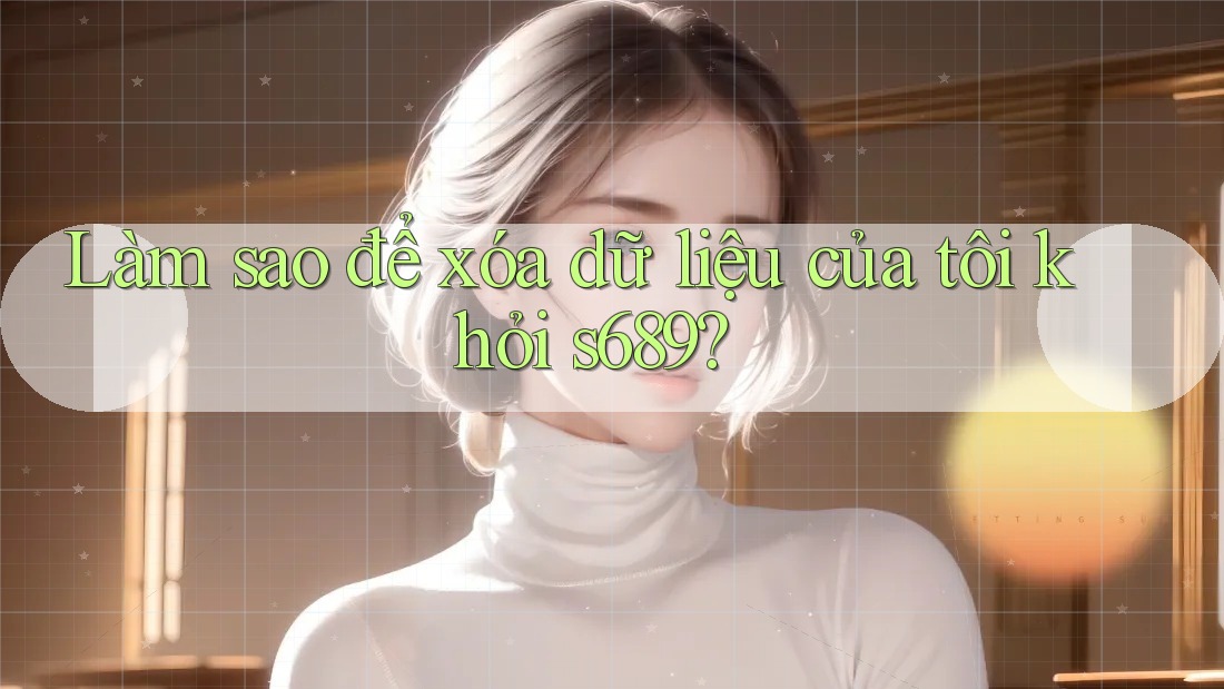 Làm sao để xóa dữ liệu của tôi khỏi s689? Làm sao để xóa dữ liệu của tôi khỏi s689?