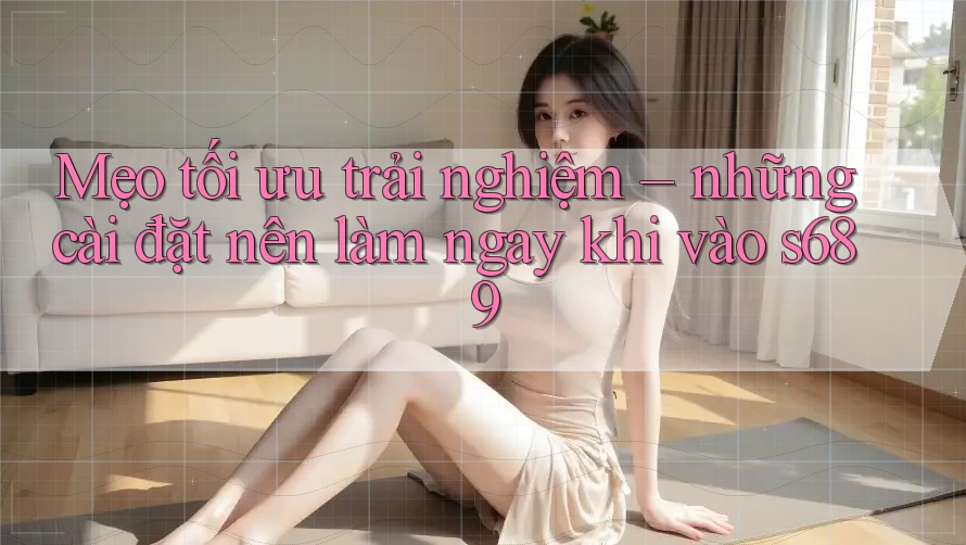 Mẹo tối ưu trải nghiệm – những cài đặt nên làm ngay khi vào s689