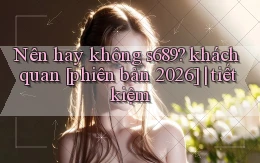 Nên hay không s689 khách quan [phiên bản 2026] tiết kiệm