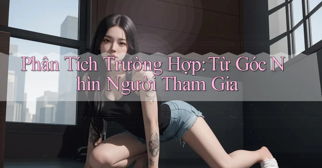Phân Tích Trường Hợp: Từ Góc Nhìn Người Tham Gia