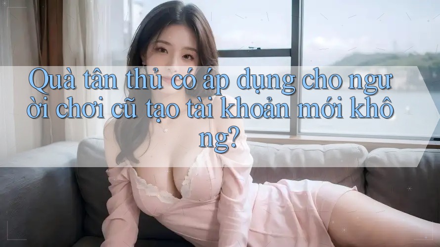 Quà tân thủ có áp dụng cho người chơi cũ tạo tài khoản mới không?