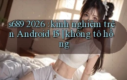 s689 2026 kinh nghiệm trên Android 15 không tô hồng