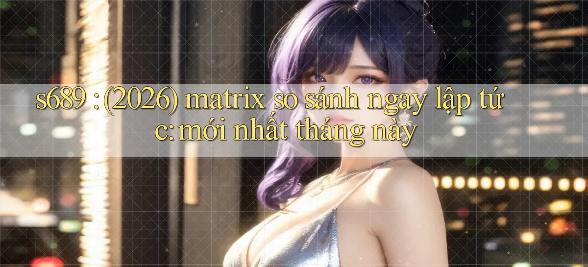 s689 (2026) matrix so sánh ngay lập tức mới nhất tháng này