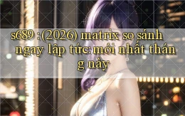 s689 (2026) matrix so sánh ngay lập tức mới nhất tháng này