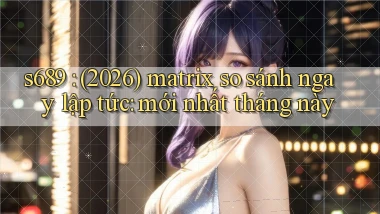 s689 (2026) matrix so sánh ngay lập tức mới nhất tháng này