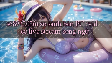 s689 (2026) so sánh bản PC video live stream song ngữ