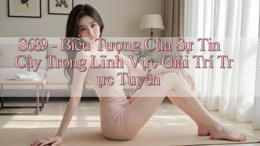 S689 - Biểu Tượng Của Sự Tin Cậy Trong Lĩnh Vực Giải Trí Trực Tuyến