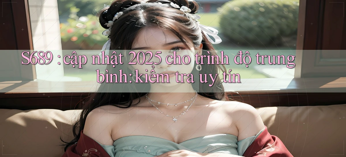 S689 cập nhật 2025 cho trình độ trung bình kiểm tra uy tín