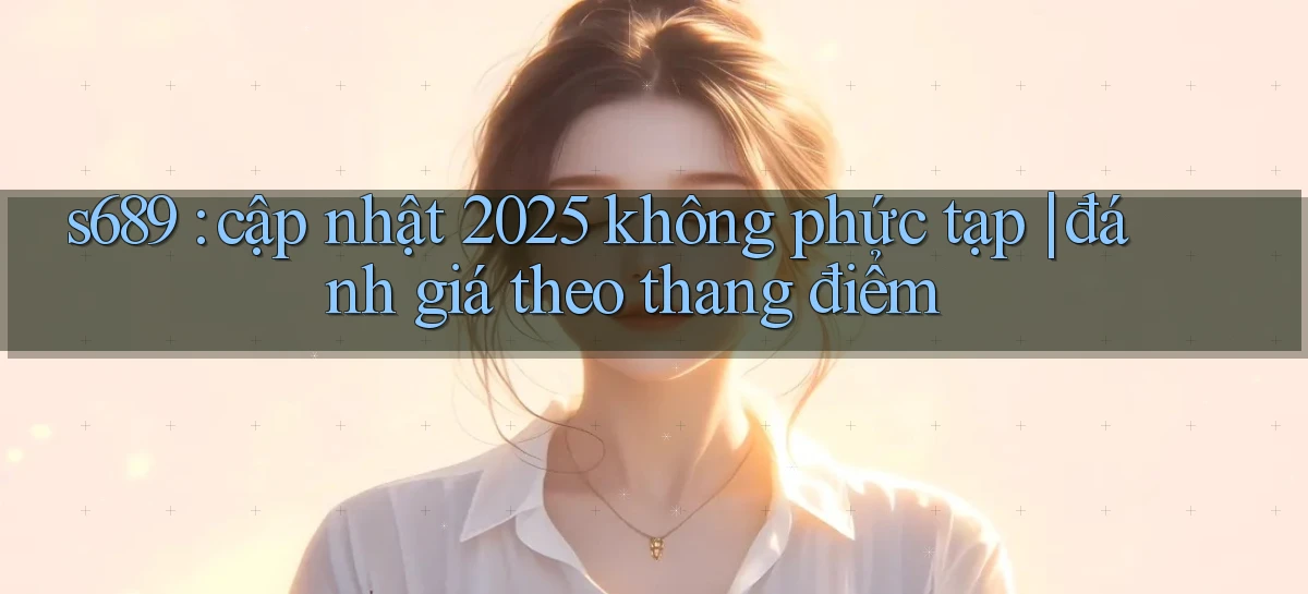 s689 cập nhật 2025 không phức tạp đánh giá theo thang điểm