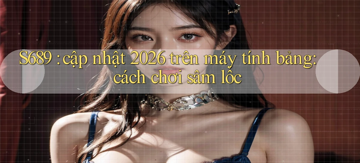 S689 cập nhật 2026 trên máy tính bảng cách chơi sâm lốc