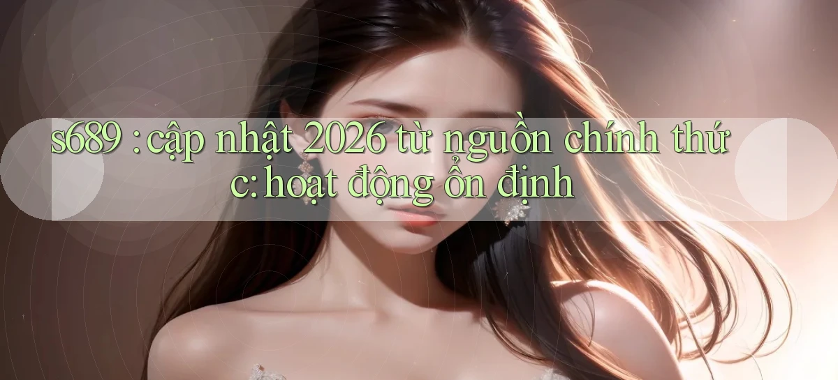s689 cập nhật 2026 từ nguồn chính thức hoạt động ổn định