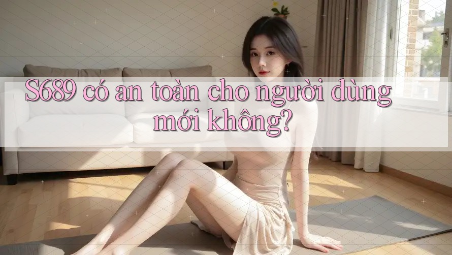 S689 có an toàn cho người dùng mới không?