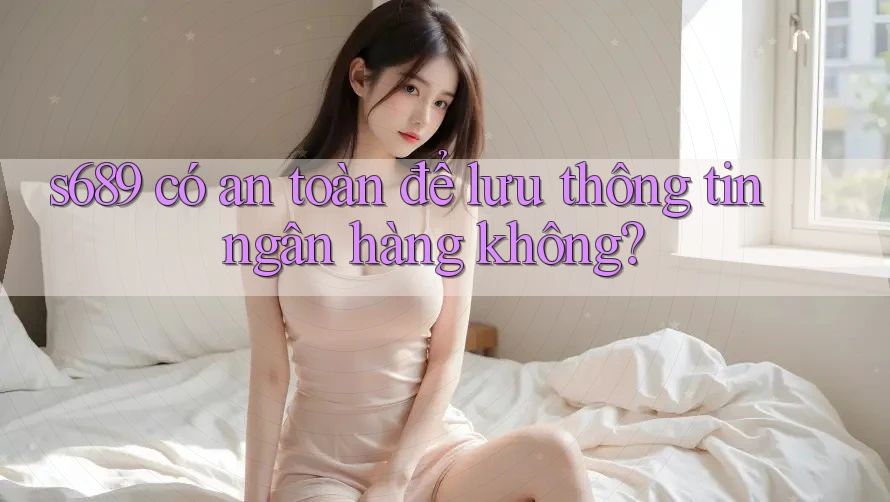 s689 có an toàn để lưu thông tin ngân hàng không?