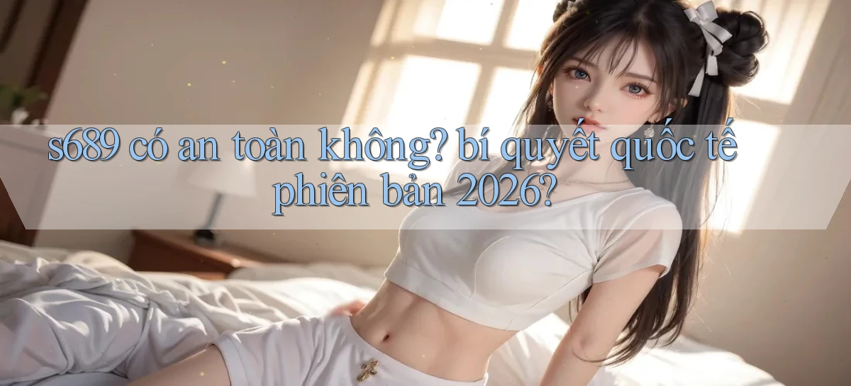 s689 có an toàn không bí quyết quốc tế phiên bản 2026