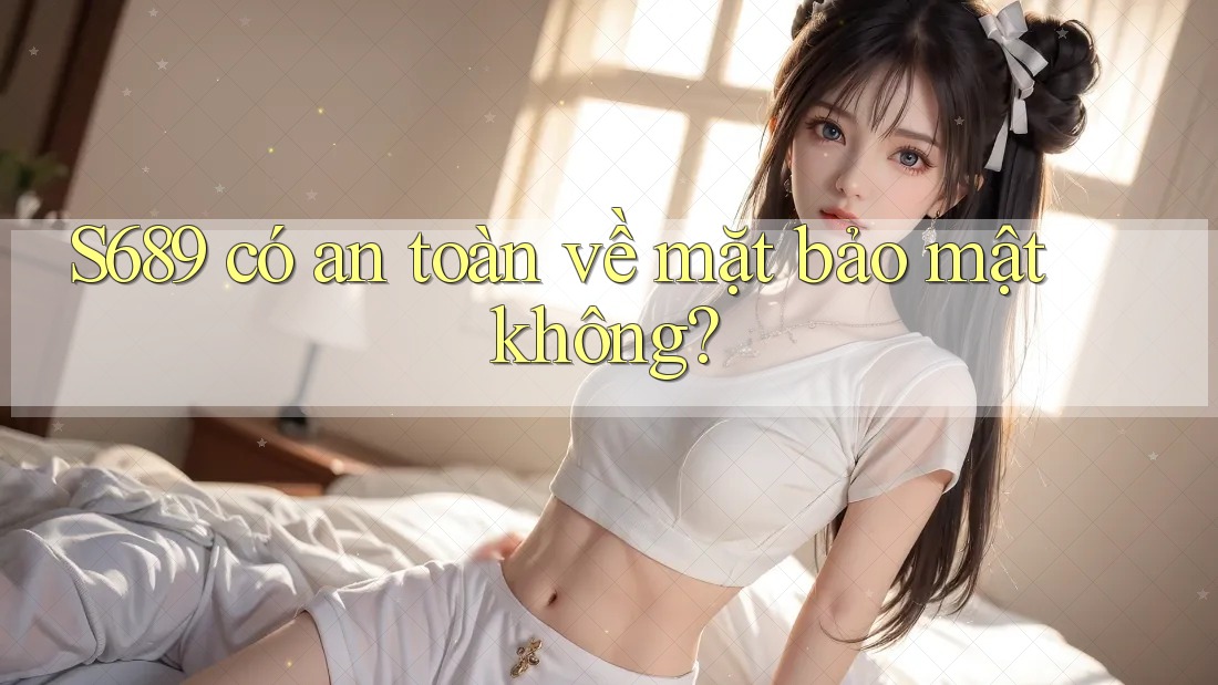 S689 có an toàn về mặt bảo mật không? S689 có an toàn về mặt bảo mật không?