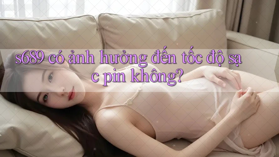 s689 có ảnh hưởng đến tốc độ sạc pin không? s689 có ảnh hưởng đến tốc độ sạc pin không?
