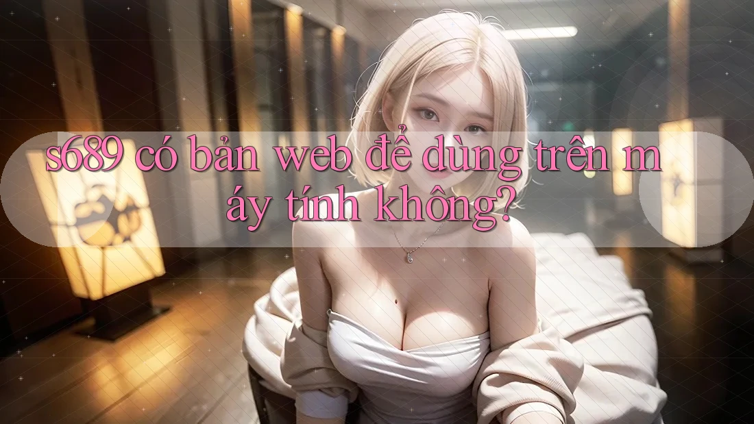 s689 có bản web để dùng trên máy tính không? s689 có bản web để dùng trên máy tính không?