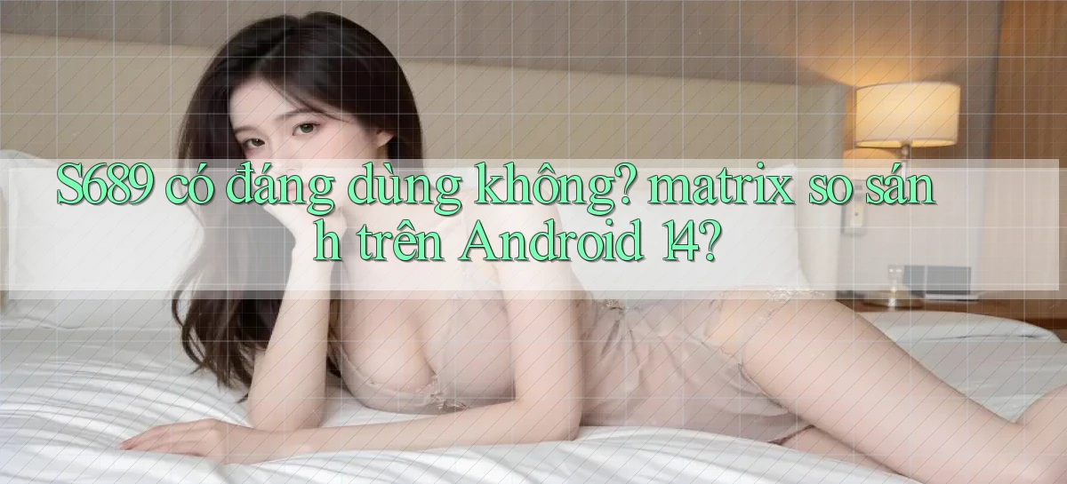 S689 có đáng dùng không matrix so sánh trên Android 14