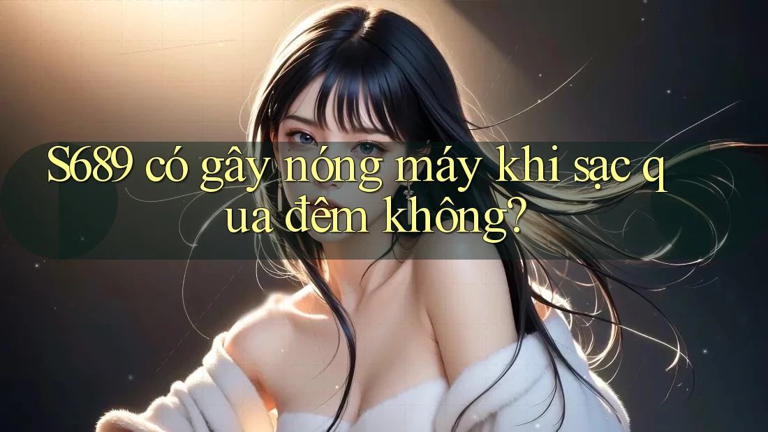 S689 có gây nóng máy khi sạc qua đêm không?