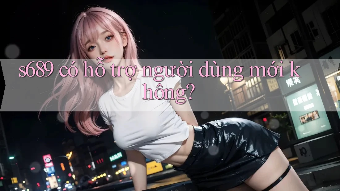 s689 có hỗ trợ người dùng mới không? s689 có hỗ trợ người dùng mới không?